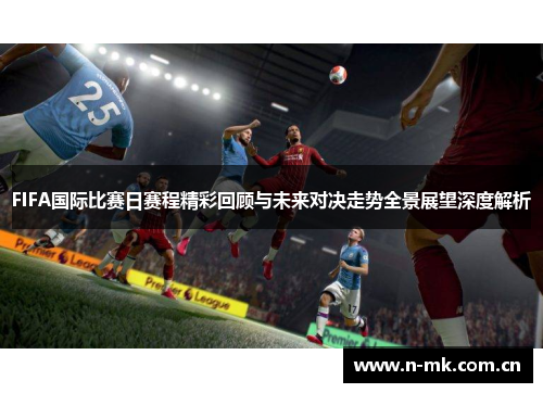 FIFA国际比赛日赛程精彩回顾与未来对决走势全景展望深度解析