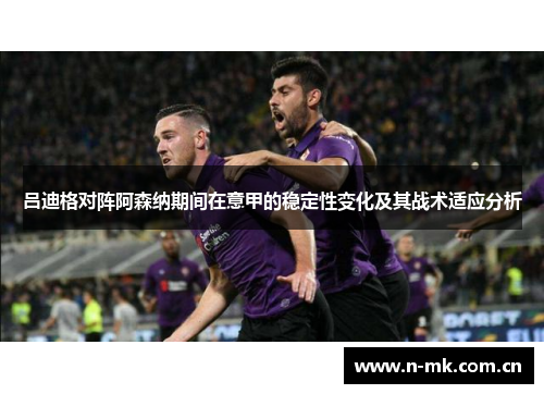 吕迪格对阵阿森纳期间在意甲的稳定性变化及其战术适应分析 吕迪格对阵阿森纳期间在意甲的稳定性变化及其战术适应分析